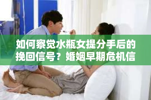 如何察觉水瓶女提分手后的挽回信号？婚姻早期危机信号与应对策略