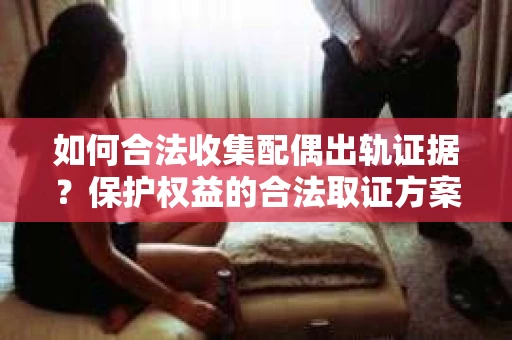 如何合法收集配偶出轨证据？保护权益的合法取证方案