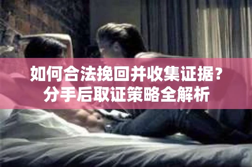 如何合法挽回并收集证据？分手后取证策略全解析