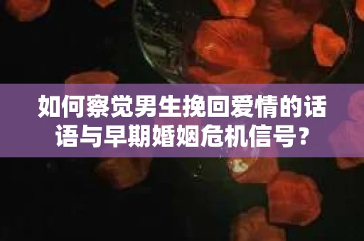 如何察觉男生挽回爱情的话语与早期婚姻危机信号？