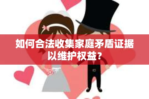 如何合法收集家庭矛盾证据以维护权益？