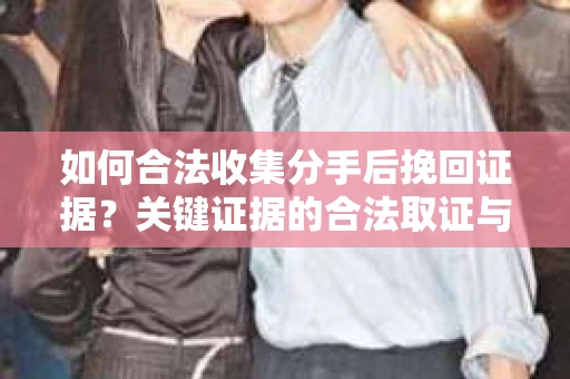 如何合法收集分手后挽回证据？关键证据的合法取证与整理