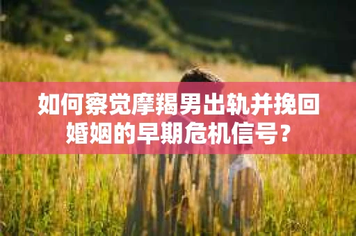 如何察觉摩羯男出轨并挽回婚姻的早期危机信号？