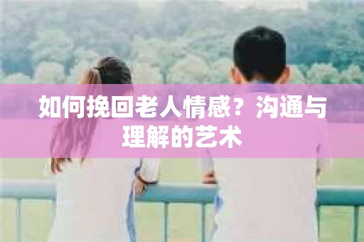 如何挽回老人情感？沟通与理解的艺术