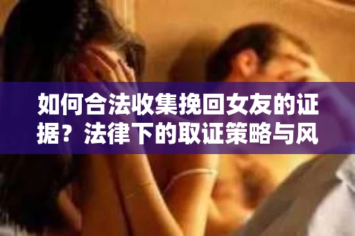 如何合法收集挽回女友的证据？法律下的取证策略与风险防范