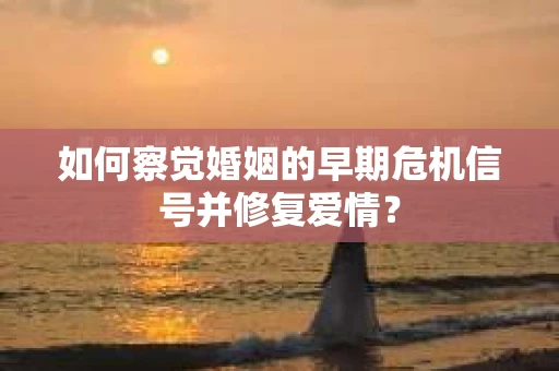 如何察觉婚姻的早期危机信号并修复爱情？