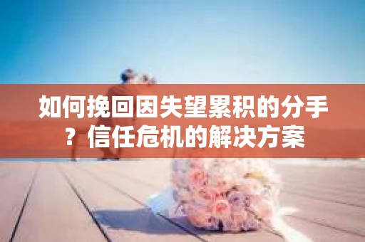 如何挽回因失望累积的分手？信任危机的解决方案