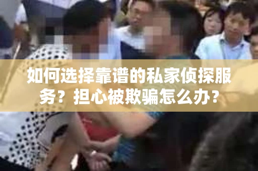如何选择靠谱的私家侦探服务？担心被欺骗怎么办？