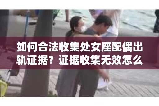 如何合法收集处女座配偶出轨证据？证据收集无效怎么办？