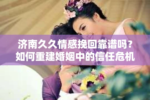 济南久久情感挽回靠谱吗？如何重建婚姻中的信任危机？