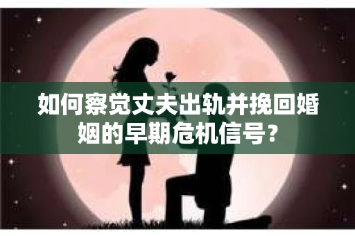 如何察觉丈夫出轨并挽回婚姻的早期危机信号？