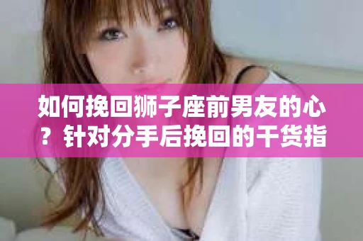如何挽回狮子座前男友的心？针对分手后挽回的干货指南