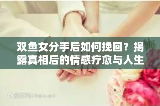 双鱼女分手后如何挽回？揭露真相后的情感疗愈与人生决策