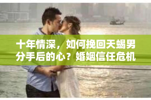 十年情深，如何挽回天蝎男分手后的心？婚姻信任危机下的调查与应对策略