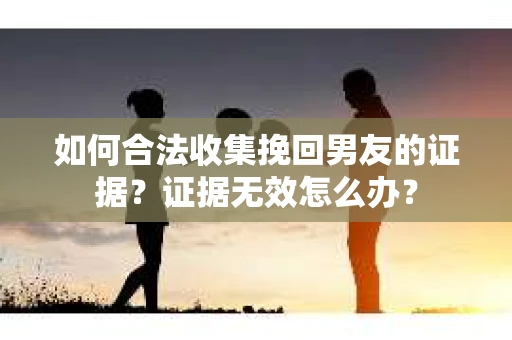 如何合法收集挽回男友的证据？证据无效怎么办？