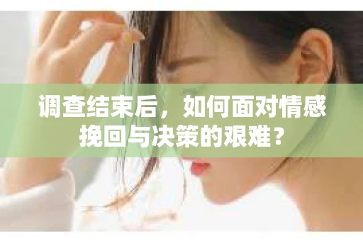 调查结束后，如何面对情感挽回与决策的艰难？