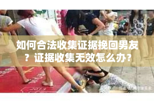 如何合法收集证据挽回男友？证据收集无效怎么办？
