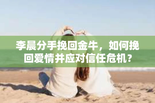 李晨分手挽回金牛，如何挽回爱情并应对信任危机？