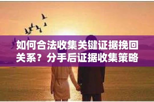 如何合法收集关键证据挽回关系？分手后证据收集策略